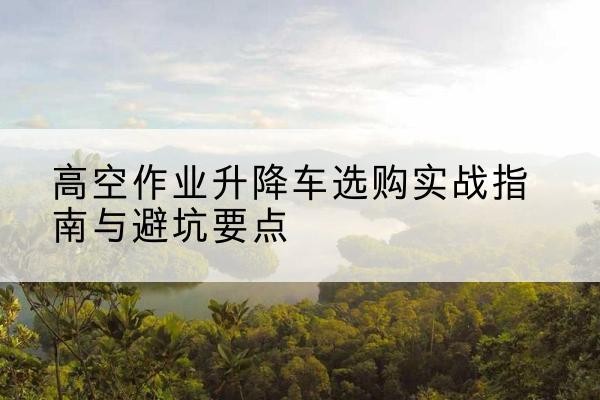 梁平区升降车怎么选-高空作业升降车选购实战指南与避坑要点