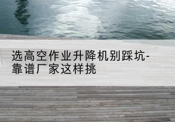 梁平区剪叉式升降机厂家-选高空作业升降机别踩坑-靠谱厂家这样挑