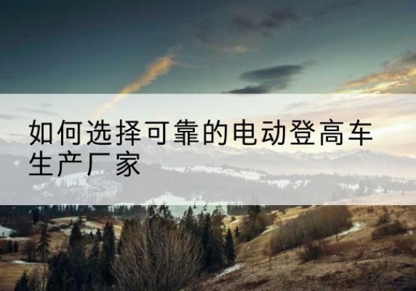 梁平区电动登高车厂家-如何选择可靠的电动登高车生产厂家