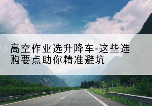 梁平区升降车厂家-高空作业选升降车-这些选购要点助你*避坑