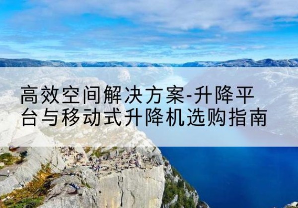 梁平区升降平台厂家-*空间解决方案-升降平台与移动式升降机选购指南