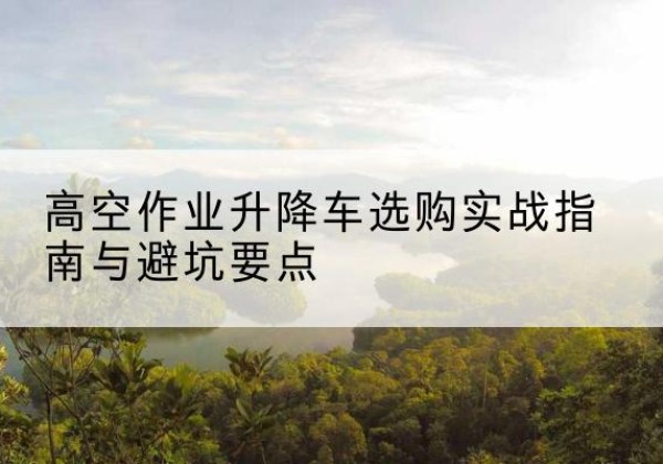 梁平区升降车怎么选-高空作业升降车选购实战指南与避坑要点